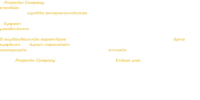 Η Projector Company παρακολουθώντας διαρκώς την δομή και τις τάσεις της αγοράς επενδύει στην νέα τεχνολογία και την εκπαίδευση των στελεχών της με αποτέλεσμα την εξασφάλιση υψηλής ανταγωνιστικότητας στον χώρο. Η έμφαση στην παροχή ολοκληρωμένων και ποιοτικών υπηρεσιών, με προϋπόθεση την μοναδικότητα του κάθε Συνεργάτη, αποτελεί μέρος της φιλοσοφίας της εταιρείας. Ο συμβουλευτικός χαρακτήρας κατά την διάρκεια της προετοιμασίας, αλλά και η άρτια εμφάνιση και άψογη παρουσίαση κατά την διάρκεια των εκδηλώσεων, σε συνδυασμό με την τεχνογνωσία της, εγγυώνται και εξασφαλίζουν την επιτυχία τους. Για την Projector Company επίκεντρο είναι ο πελάτης. Στόχος μας: Να προβληθεί, προβάλλοντας το έργο του σε σωστή εστίαση . . . 