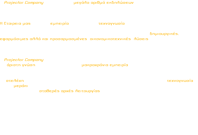 Η Projector Company έχει καλύψει μεγάλο αριθμό εκδηλώσεων στην Ελλάδα και στο Εξωτερικό μεσα απο μακρόχρονη και συστηματική συνεργασία με πληθωρα Ιδρυμάτων, Οργανισμών, Εταιρειων και Xώρων διεξαγωγής Events. Η Εταιρεια μας εχει την εμπειρία αλλά και την τεχνογνωσία ώστε με γνώμονα, τη φιλοσοφία ότι στον σύγχρονο κόσμο των επιχειρήσεων είναι σημαντικό αφενός να παρακολουθείς τις εξελίξεις και αφετέρου να μπορείς να είσαι ευέλικτος, να προσφέρει δημιουργικές, εφαρμόσιμες αλλά και προσαρμοσμένες οικονομικοτεχνικές λύσεις. Προσωπικο Η Projector Company είναι στελεχωμένη με μόνιμο προσωπικό και εξωτερικούς συνεργάτες με άριστη γνώση του αντικειμένου και μακροχρόνια εμπειρία στον χώρο των Εκδηλωσεων με εξειδικευμένες απαιτήσεις. Τα στελέχη της είναι εκπαιδευμένα σε όλα τα συστήματα νέας τεχνολογίας. Η τεχνογνωσία και το μεράκι ως κριτήρια αξιολόγησης και επιλογής των στελεχών και των τεχνικών, σε συνδυασμό με τις σταθερές αρχές λειτουργίας χαρακτηρίζουν την Εταιρεία μας από συστάσεως της. 